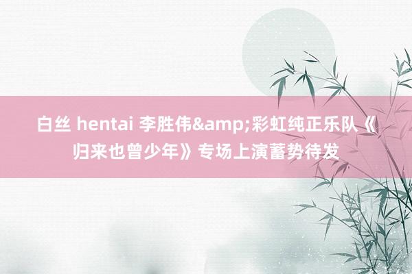 白丝 hentai 李胜伟&彩虹纯正乐队《归来也曾少年》专场上演蓄势待发