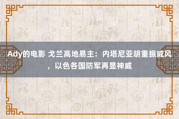 Ady的电影 戈兰高地易主：内塔尼亚胡重振威风，以色各国防军再显神威