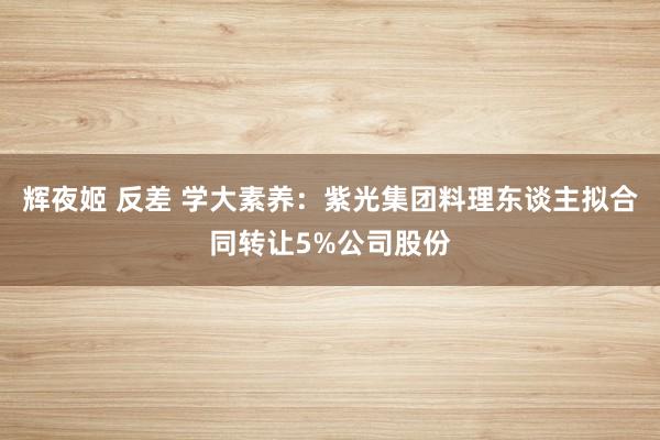 辉夜姬 反差 学大素养：紫光集团料理东谈主拟合同转让5%公司股份