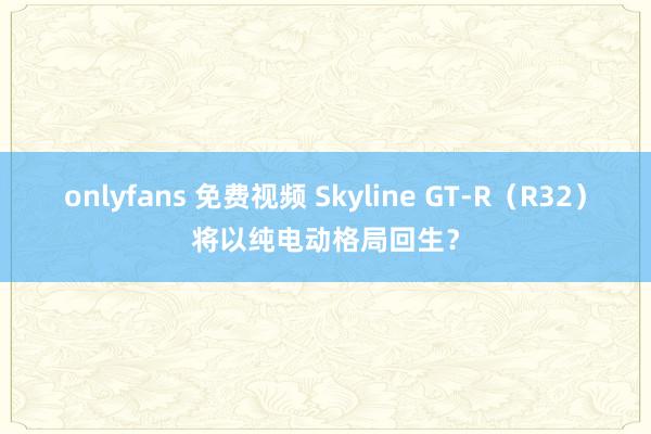 onlyfans 免费视频 Skyline GT-R（R32）将以纯电动格局回生？