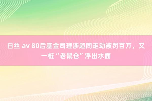 白丝 av 80后基金司理涉趋同走动被罚百万，又一桩“老鼠仓”浮出水面