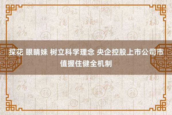 探花 眼睛妹 树立科学理念 央企控股上市公司市值握住健全机制