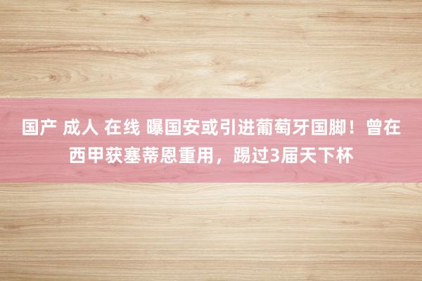 国产 成人 在线 曝国安或引进葡萄牙国脚！曾在西甲获塞蒂恩重用，踢过3届天下杯