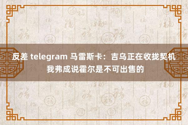 反差 telegram 马雷斯卡：吉乌正在收拢契机 我弗成说霍尔是不可出售的