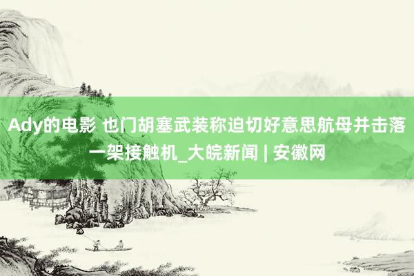 Ady的电影 也门胡塞武装称迫切好意思航母并击落一架接触机_大皖新闻 | 安徽网