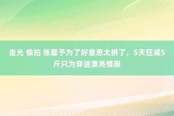 走光 偷拍 张馨予为了好意思太拼了，5天狂减5斤只为穿进漂亮慑服