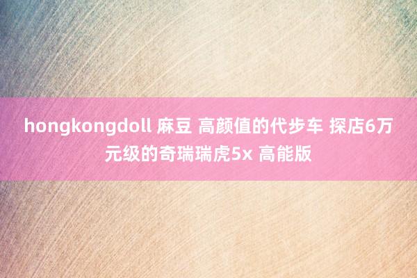 hongkongdoll 麻豆 高颜值的代步车 探店6万元级的奇瑞瑞虎5x 高能版