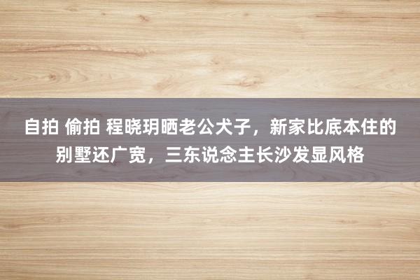 自拍 偷拍 程晓玥晒老公犬子，新家比底本住的别墅还广宽，三东说念主长沙发显风格