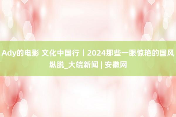 Ady的电影 文化中国行丨2024那些一眼惊艳的国风纵脱_大皖新闻 | 安徽网