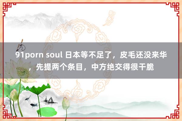 91porn soul 日本等不足了，皮毛还没来华，先提两个条目，中方绝交得很干脆