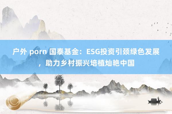 户外 porn 国泰基金：ESG投资引颈绿色发展，助力乡村振兴培植灿艳中国