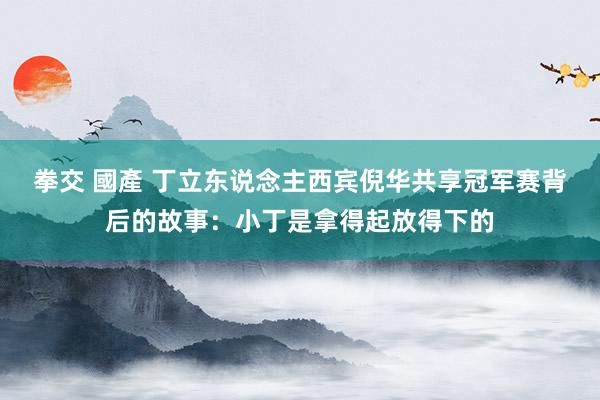 拳交 國產 丁立东说念主西宾倪华共享冠军赛背后的故事：小丁是拿得起放得下的