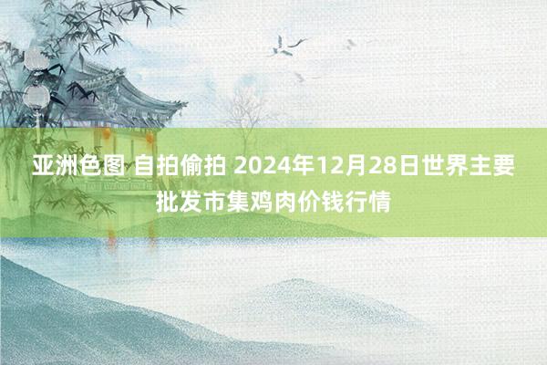 亚洲色图 自拍偷拍 2024年12月28日世界主要批发市集鸡肉价钱行情