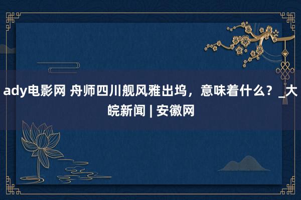 ady电影网 舟师四川舰风雅出坞，意味着什么？_大皖新闻 | 安徽网