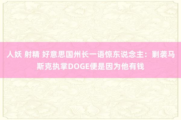 人妖 射精 好意思国州长一语惊东说念主：剿袭马斯克执掌DOGE便是因为他有钱