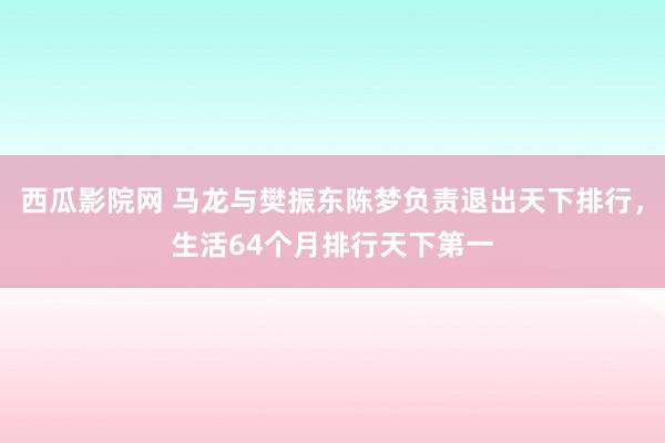 西瓜影院网 马龙与樊振东陈梦负责退出天下排行，生活64个月排行天下第一