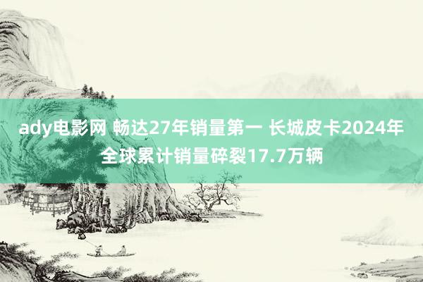 ady电影网 畅达27年销量第一 长城皮卡2024年全球累计销量碎裂17.7万辆