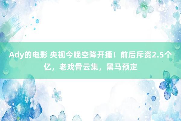 Ady的电影 央视今晚空降开播！前后斥资2.5个亿，老戏骨云集，黑马预定