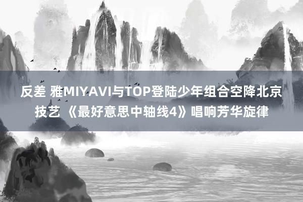 反差 雅MIYAVI与TOP登陆少年组合空降北京技艺 《最好意思中轴线4》唱响芳华旋律