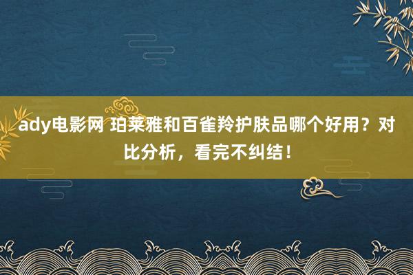 ady电影网 珀莱雅和百雀羚护肤品哪个好用？对比分析，看完不纠结！