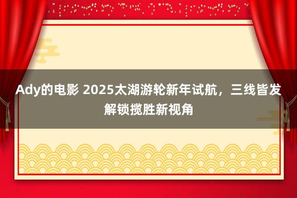 Ady的电影 2025太湖游轮新年试航，三线皆发解锁揽胜新视角