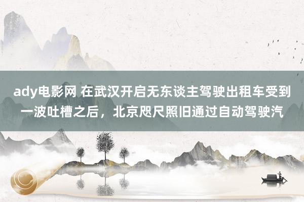 ady电影网 在武汉开启无东谈主驾驶出租车受到一波吐槽之后，北京咫尺照旧通过自动驾驶汽