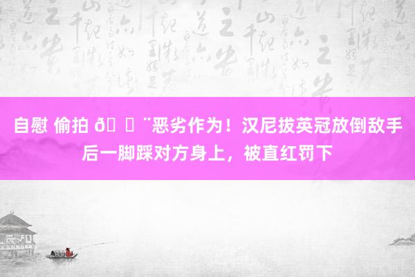 自慰 偷拍 😨恶劣作为！汉尼拔英冠放倒敌手后一脚踩对方身上，被直红罚下