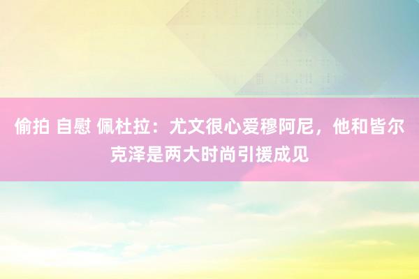 偷拍 自慰 佩杜拉：尤文很心爱穆阿尼，他和皆尔克泽是两大时尚引援成见