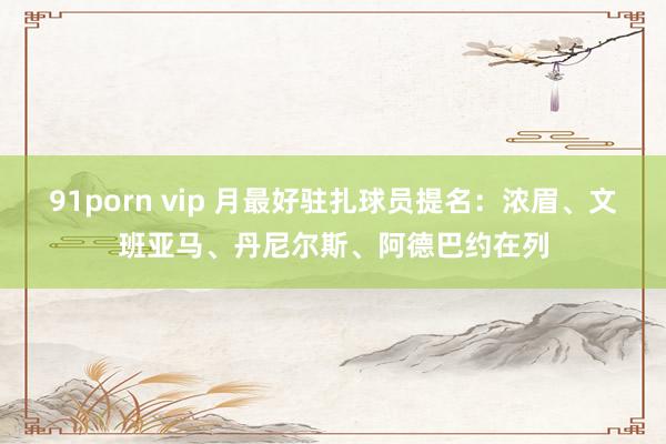 91porn vip 月最好驻扎球员提名：浓眉、文班亚马、丹尼尔斯、阿德巴约在列