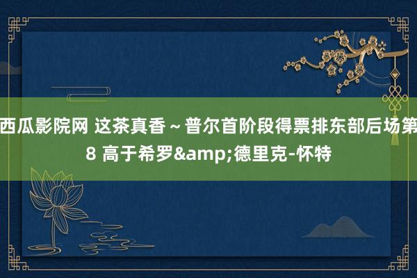 西瓜影院网 这茶真香～普尔首阶段得票排东部后场第8 高于希罗&德里克-怀特