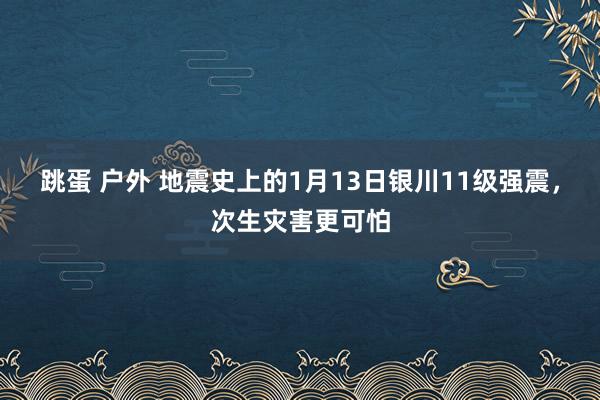 跳蛋 户外 地震史上的1月13日银川11级强震，次生灾害更可怕