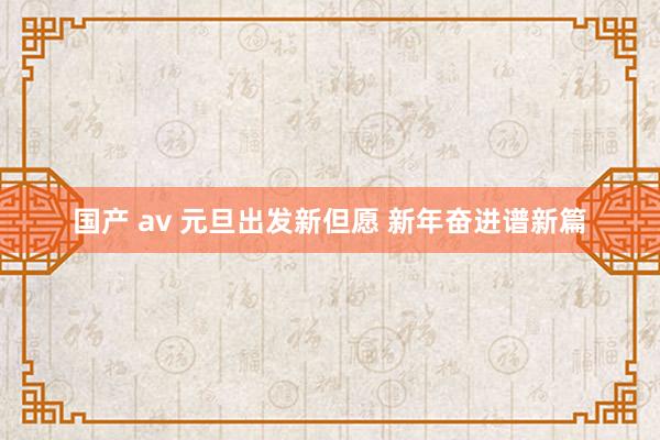 国产 av 元旦出发新但愿 新年奋进谱新篇