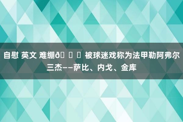 自慰 英文 难绷😅被球迷戏称为法甲勒阿弗尔三杰——萨比、内戈、金库