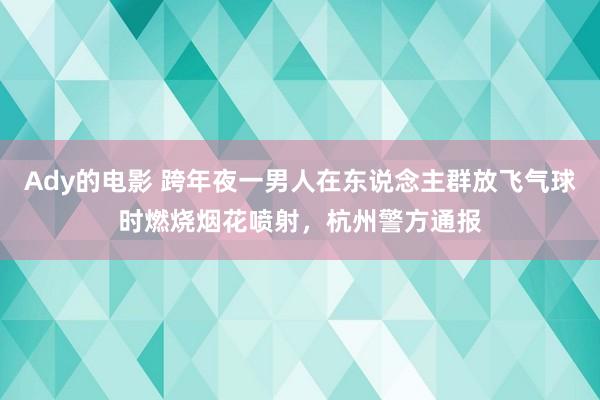 Ady的电影 跨年夜一男人在东说念主群放飞气球时燃烧烟花喷射，杭州警方通报