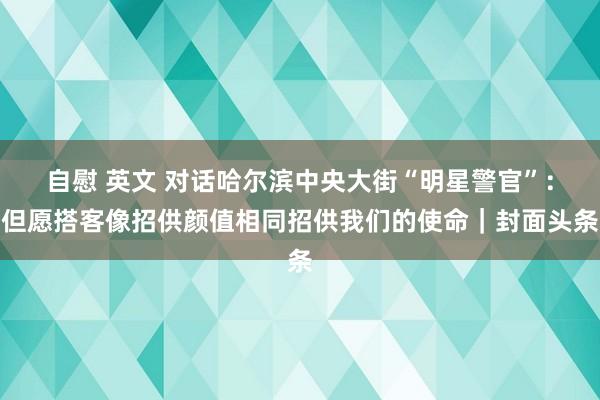 自慰 英文 对话哈尔滨中央大街“明星警官”：但愿搭客像招供颜值相同招供我们的使命｜封面头条