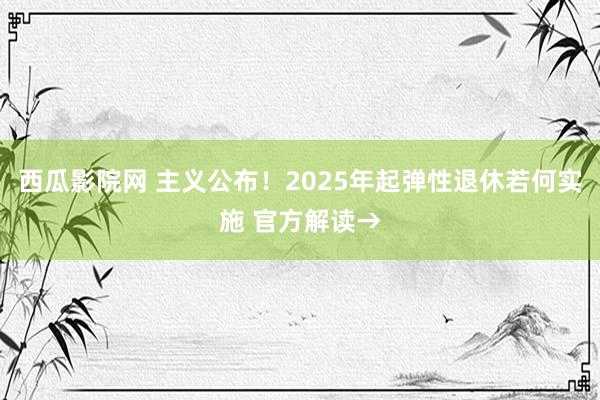 西瓜影院网 主义公布！2025年起弹性退休若何实施 官方解读→