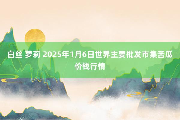 白丝 萝莉 2025年1月6日世界主要批发市集苦瓜价钱行情