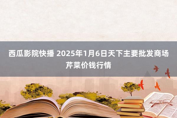 西瓜影院快播 2025年1月6日天下主要批发商场芹菜价钱行情