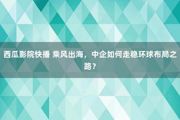 西瓜影院快播 乘风出海，中企如何走稳环球布局之路？