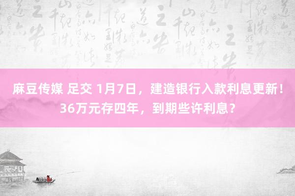 麻豆传媒 足交 1月7日，建造银行入款利息更新！36万元存四年，到期些许利息？