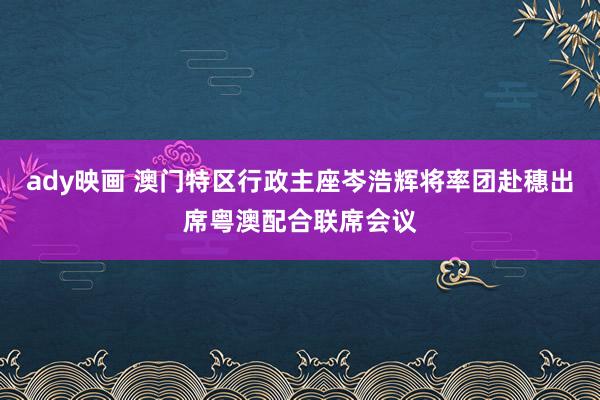 ady映画 澳门特区行政主座岑浩辉将率团赴穗出席粤澳配合联席会议