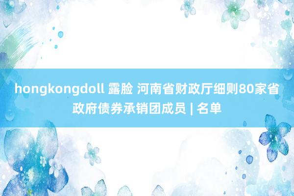 hongkongdoll 露脸 河南省财政厅细则80家省政府债券承销团成员 | 名单