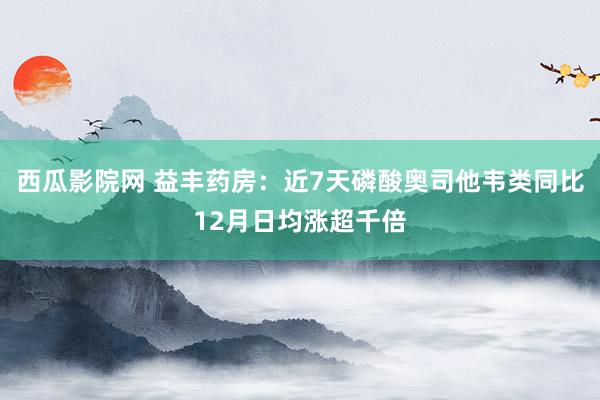 西瓜影院网 益丰药房：近7天磷酸奥司他韦类同比12月日均涨超千倍