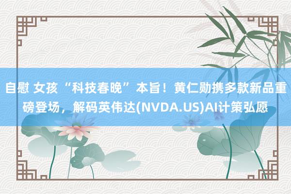 自慰 女孩 “科技春晚” 本旨！黄仁勋携多款新品重磅登场，解码英伟达(NVDA.US)AI计策弘愿