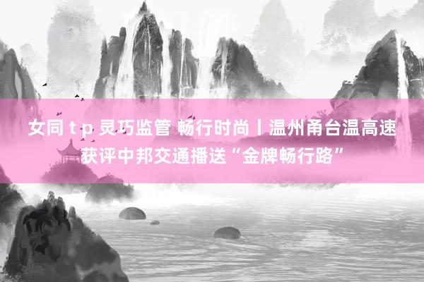 女同 t p 灵巧监管 畅行时尚丨温州甬台温高速获评中邦交通播送“金牌畅行路”