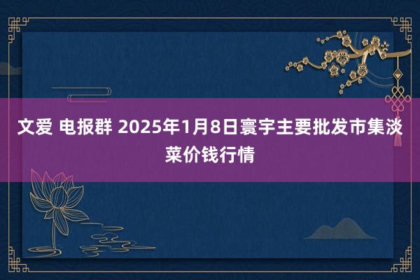 文爱 电报群 2025年1月8日寰宇主要批发市集淡菜价钱行情