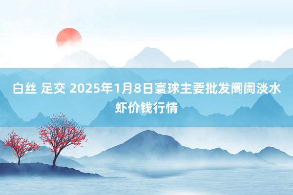 白丝 足交 2025年1月8日寰球主要批发阛阓淡水虾价钱行情