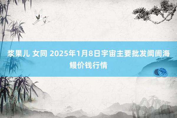 浆果儿 女同 2025年1月8日宇宙主要批发阛阓海鳗价钱行情