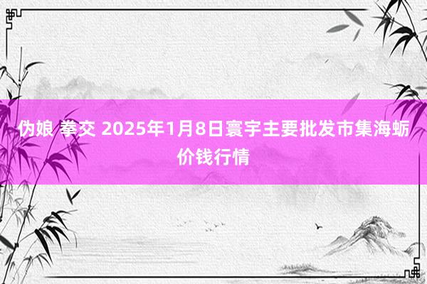 伪娘 拳交 2025年1月8日寰宇主要批发市集海蛎价钱行情