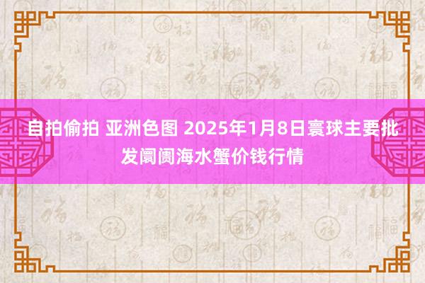 自拍偷拍 亚洲色图 2025年1月8日寰球主要批发阛阓海水蟹价钱行情